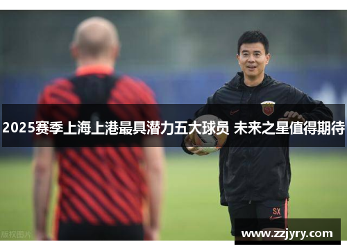 2025赛季上海上港最具潜力五大球员 未来之星值得期待