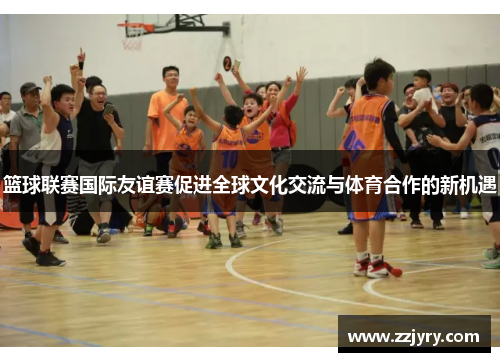 篮球联赛国际友谊赛促进全球文化交流与体育合作的新机遇