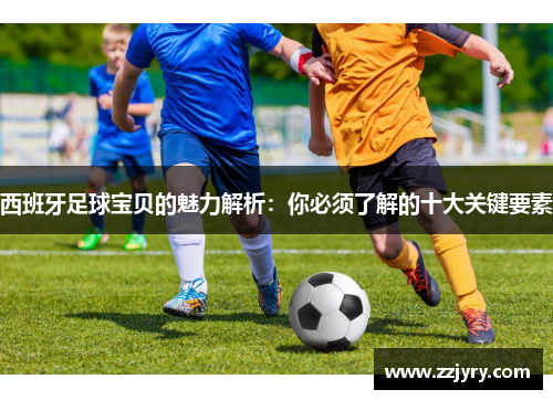 西班牙足球宝贝的魅力解析：你必须了解的十大关键要素